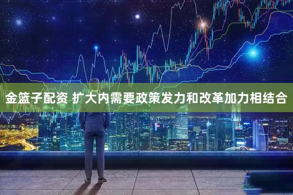 金篮子配资 扩大内需要政策发力和改革加力相结合