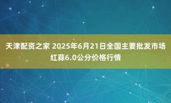 天津配资之家 2025年6月21日全国主要批发市场红蒜6.0公分价格行情