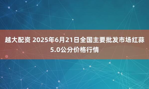 越大配资 2025年6月21日全国主要批发市场红蒜5.0公分价格行情