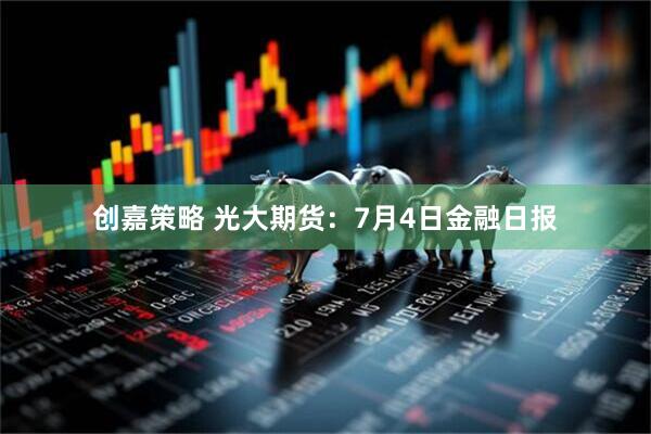 创嘉策略 光大期货：7月4日金融日报