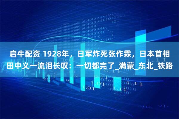 启牛配资 1928年，日军炸死张作霖，日本首相田中义一流泪长叹：一切都完了_满蒙_东北_铁路