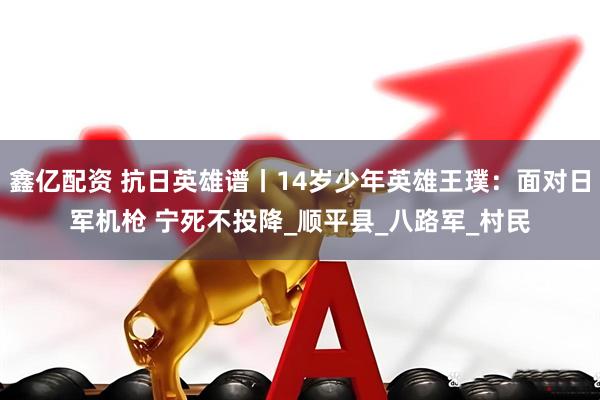 鑫亿配资 抗日英雄谱丨14岁少年英雄王璞：面对日军机枪 宁死不投降_顺平县_八路军_村民