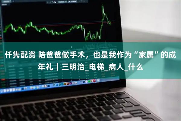 仟隽配资 陪爸爸做手术，也是我作为“家属”的成年礼｜三明治_电梯_病人_什么