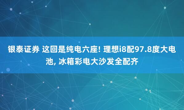 银泰证券 这回是纯电六座! 理想i8配97.8度大电池, 冰箱彩电大沙发全配齐