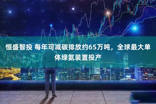 恒盛智投 每年可减碳排放约65万吨，全球最大单体绿氨装置投产