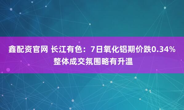 鑫配资官网 长江有色：7日氧化铝期价跌0.34% 整体成交氛围略有升温