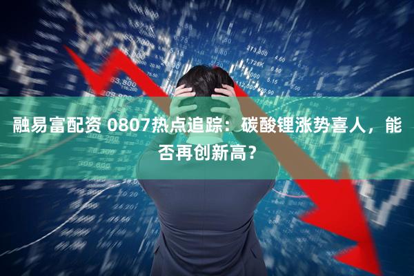 融易富配资 0807热点追踪：碳酸锂涨势喜人，能否再创新高？