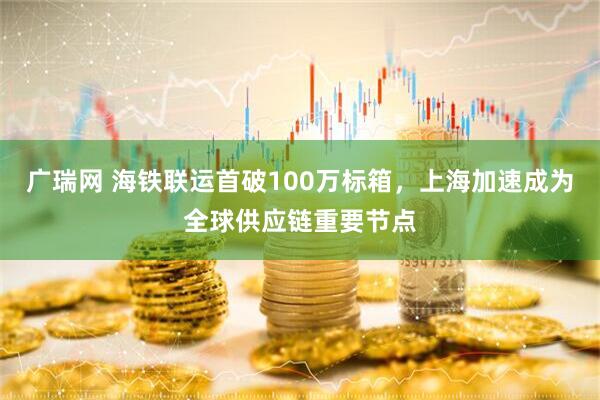 广瑞网 海铁联运首破100万标箱，上海加速成为全球供应链重要节点