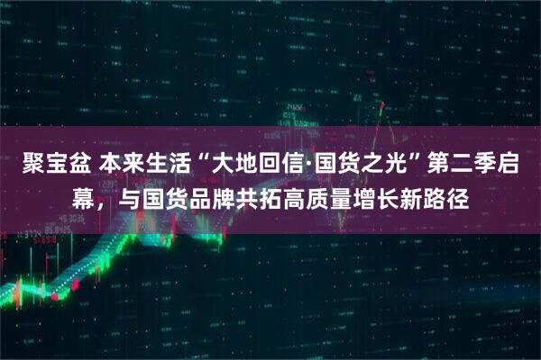 聚宝盆 本来生活“大地回信·国货之光”第二季启幕，与国货品牌共拓高质量增长新路径