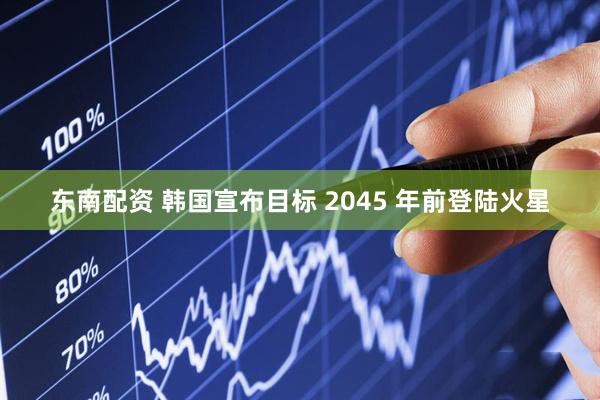 东南配资 韩国宣布目标 2045 年前登陆火星