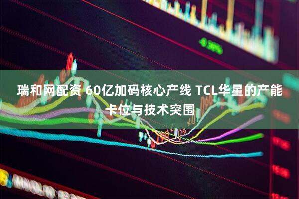 瑞和网配资 60亿加码核心产线 TCL华星的产能卡位与技术突围