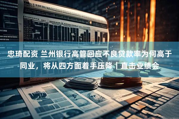 忠琦配资 兰州银行高管回应不良贷款率为何高于同业，将从四方面着手压降｜直击业绩会