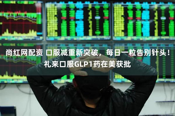尚红网配资 口服减重新突破，每日一粒告别针头！礼来口服GLP1药在美获批