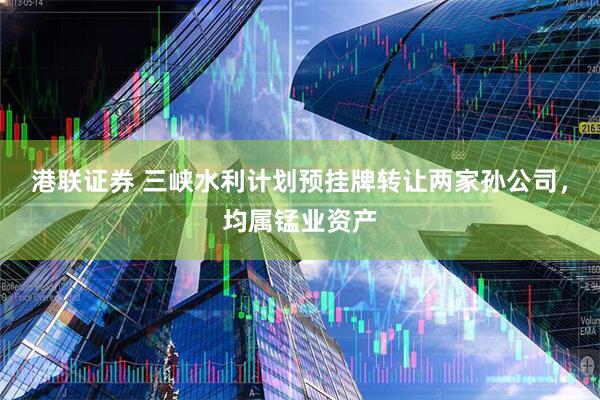 港联证券 三峡水利计划预挂牌转让两家孙公司，均属锰业资产