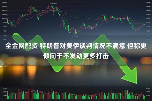 全金网配资 特朗普对美伊谈判情况不满意 但称更倾向于不发动更多打击
